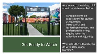 Get Ready to Watch
As you watch the video, think
about the statement below:
Paradigm shifts on
expectations for student
achievement,
instructional and
leadership practices, and
professional learning
require recurring
reflection and adjusting.
What does the video have to
do with professional
learning?
 