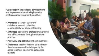 • Promotes a school culture of
collaboration and collective
responsibility for student learning
• Enhances educator's professional growth
and effectiveness through deliberate
practice
• Positively impacts student achievement
• Empowers teacher leaders to lead from
the classroom and build capacity for
other teachers to emerge as teacher
leaders
PLSTs support the school's development
and implementation of a high quality
professional development plan that:
 