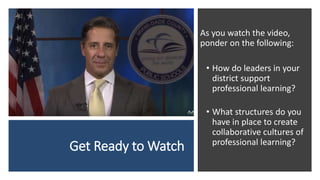 Get Ready to Watch
As you watch the video,
ponder on the following:
• How do leaders in your
district support
professional learning?
• What structures do you
have in place to create
collaborative cultures of
professional learning?
 