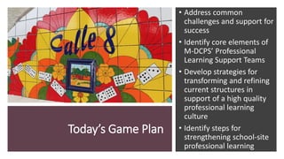 Today’s Game Plan
• Address common
challenges and support for
success
• Identify core elements of
M-DCPS’ Professional
Learning Support Teams
• Develop strategies for
transforming and refining
current structures in
support of a high quality
professional learning
culture
• Identify steps for
strengthening school-site
professional learning
 