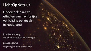 LichtOpNatuur
Onderzoek naar de
effecten van nachtelijke
verlichting op vogels
in Nederland

Maaike de Jong
Nederlands Instituut voor Ecologie

RINGERSDAG
Wageningen, 8 december 2012
 