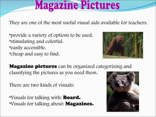 They are one of the most useful visual aids available for teachers. provide a variety of options to be used. stimulating and colorful. easily accessible. cheap and easy to find. Magazine pictures  can be organized categorizing and  classifying the pictures as you need them. There are two kinds of visuals: Visuals for talking with:  Board. Visuals for talking about:  Magazines. Magazine Pictures 