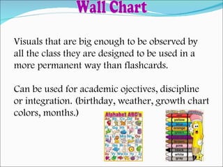 Visuals that are big enough to be observed by  all the class they are designed to be used in a  more permanent way than flashcards. Can be used for academic ojectives, discipline  or integration. (birthday, weather, growth chart colors, months.) Wall Chart 