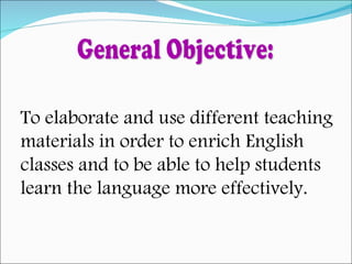 General Objective: To elaborate and use different teaching  materials in order to enrich English  classes and to be able to help students  learn the language more effectively. 