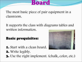 The most basic piece of pair equipment in a  classroom. It supports the class with diagrams tables and  written information. Basic prequisites: 1.  Start with a clean board. 2.  Write legibly. 3.  Use the right implement. (chalk, color, etc.) Board 
