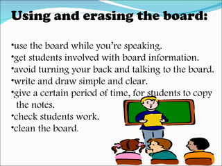 Using and erasing the board: use the board while you’re speaking. get students involved with board information. avoid turning your back and talking to the board. write and draw simple and clear. give a certain period of time, for students to copy  the notes. check students work. clean the board . 
