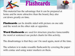This material has the advantage that it can be prepared at  home and be more attractive than the board, they also  cut down greatly on time. Flashcards  can be double sided with picture on one side  and the word on the other side or opposites. Word flashcards  are used for structure practice (unscramble the word or sentence) use pocket charts for this activity. The disadvantage is that they can´t be used again, most of the time. The solution is to make reusable flashcards by covering the paper  with contac and using water markers on them. Flashcards 