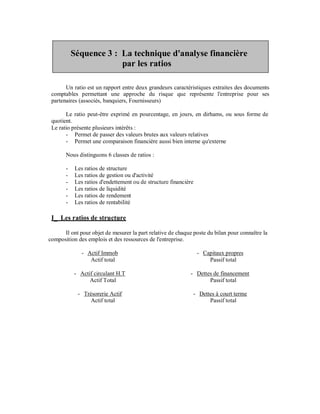 Séquence 3 : La technique d'analyse financière
                        par les ratios

       Un ratio est un rapport entre deux grandeurs caractéristiques extraites des documents
 comptables permettant une approche du risque que représente l'entreprise pour ses
 partenaires (associés, banquiers, Fournisseurs)

       Le ratio peut-être exprimé en pourcentage, en jours, en dirhams, ou sous forme de
 quotient.
 Le ratio présente plusieurs intérêts :
       - Permet de passer des valeurs brutes aux valeurs relatives
       - Permet une comparaison financière aussi bien interne qu'externe

       Nous distinguons 6 classes de ratios :

       -    Les ratios de structure
       -    Les ratios de gestion ou d'activité
       -    Les ratios d'endettement ou de structure financière
       -    Les ratios de liquidité
       -    Les ratios de rendement
       -    Les ratios de rentabilité

 I_ Les ratios de structure

      Il ont pour objet de mesurer la part relative de chaque poste du bilan pour connaître la
composition des emplois et des ressources de l'entreprise.

              - Actif Immob                                       - Capitaux propres
                 Actif total                                          Passif total

           - Actif circulant H.T                             - Dettes de financement
                 Actif Total                                        Passif total

             - Trésorerie Actif                               - Dettes à court terme
                  Actif total                                       Passif total
 