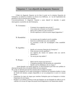 Séquence 3 : Les objectifs du diagnostic financier

        L'objet du diagnostic financier est de faire le point sur la situation financière de
l'entreprise, en mettant en évidence ses forces et ses faiblesses, en vue de l'exploitation des
premières et de la correction des secondes.
Conventionnellement, le diagnostic financier a pour objectif de répondre à quatre
interrogations essentielles du chef d'entreprise.

       ¾ Croissance :
                             -   Comment s'est comportée mon activité ?
                             -   Ai je connu une croissance sur la période examinée
                             -   Quel a été le rythme de cette croissance ?
                             -   Est-elle supérieure a celle du secteur auquel j'appartiens ?


       ¾ Rentabilité :
                             -   Les moyens que j'ai employé sont-ils rentables
                             -   Sont-ils en conformité avec cette rentabilité
                             -   La croissance a-t-elle été accompagnée d'une rentabilité
                                 sifflante.

       ¾ Equilibre :
                             -   Quelle est la structure financière de l'entreprise ?
                             -   Cette structure est-elle équilibrée ?
                             -   Les rapports des masses de capitaux entre eux sont-ils
                                 harmonieux ?
                             -   Ne suis-je pas trop endetté ?

       ¾ Risque :
                                - Quels sont les risques que j'encours ?
                                - L'entreprise présente-t-elle des points de vulnérabilité
                                - Quelles sont les défaillances de ces risques ?
          Ayant répondu à ces quatre questions, le chef d'entreprise peut faire une synthèse en
détectant les points forts et les points faibles de son entreprise.
De ce fait ces éléments peuvent être résumés dans les étapes suivantes :
- Etablir un diagnostic sur la santé économique et financière de l'entreprise étudiée à la date
    de l'arrêté des derniers comptes disponibles et sur ses perspectives à court et à moyen
    terme.
- Caractériser les types de risques que constitue l'entreprise pour ses banquiers et évaluer
    l'importance de ces risques.
- Prendre le cas échéant, position en tant que banquier sur une demande de crédit ou sur la
    viabilité et le niveau de risque d'un projet de développement et de financement attaché.
 