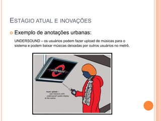 ESTÁGIO ATUAL E INOVAÇÕES
   Exemplo de anotações urbanas:
    UNDERSOUND – os usuários podem fazer upload de músicas para o
    sistema e podem baixar músicas deixadas por outros usuários no metrô.
 