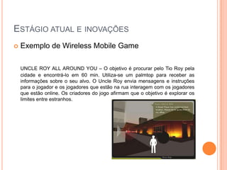 ESTÁGIO ATUAL E INOVAÇÕES
   Exemplo de Wireless Mobile Game

    UNCLE ROY ALL AROUND YOU – O objetivo é procurar pelo Tio Roy pela
    cidade e encontrá-lo em 60 min. Utiliza-se um palmtop para receber as
    informações sobre o seu alvo. O Uncle Roy envia mensagens e instruções
    para o jogador e os jogadores que estão na rua interagem com os jogadores
    que estão online. Os criadores do jogo afirmam que o objetivo é explorar os
    limites entre estranhos.
 