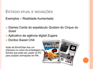 ESTÁGIO ATUAL E INOVAÇÕES
Exemplos – Realidade Aumentada:

 Games Cards do espetáculo Quidam do Cirque du
  Soleil
 Aplicativo da agência digital Zugara

 Doritos Sweet Chili


Ação da ElmaChips traz um
impresso no verso da embalagem do
Doritos que pode ser usado no PC
para projetar animações em RA.
 