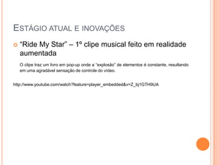 ESTÁGIO ATUAL E INOVAÇÕES
   “Ride My Star” – 1º clipe musical feito em realidade
    aumentada
    O clipe traz um livro em pop-up onde a “explosão” de elementos é constante, resultando
    em uma agradável sensação de controle do vídeo.


http://www.youtube.com/watch?feature=player_embedded&v=Z_bj1GTH9UA
 