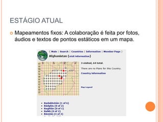 ESTÁGIO ATUAL
   Mapeamentos fixos: A colaboração é feita por fotos,
    áudios e textos de pontos estáticos em um mapa.
 