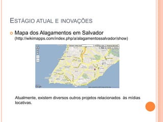 ESTÁGIO ATUAL E INOVAÇÕES
   Mapa dos Alagamentos em Salvador
    (http://wikimapps.com/index.php/a/alagamentossalvador/show)




    Atualmente, existem diversos outros projetos relacionados às mídias
    locativas.
 