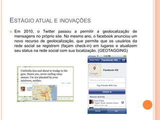 ESTÁGIO ATUAL E INOVAÇÕES
   Em 2010, o Twitter passou a permitir a geolocalização de
    mensagens no próprio site. No mesmo ano, o facebook anunciou um
    novo recurso de geolocalização, que permite que os usuários da
    rede social se registrem (façam check-in) em lugares e atualizem
    seu status na rede social com sua localização. (GEOTAGGING)
 