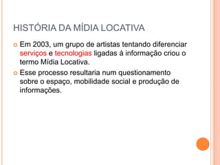HISTÓRIA DA MÍDIA LOCATIVA
 Em 2003, um grupo de artistas tentando diferenciar
  serviços e tecnologias ligadas à informação criou o
  termo Mídia Locativa.
 Esse processo resultaria num questionamento
  sobre o espaço, mobilidade social e produção de
  informações.
 