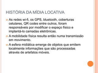 HISTÓRIA DA MÍDIA LOCATIVA
 As redes wi-fi, os GPS, bluetooth, coberturas
  celulares, QR codes entre outros, foram
  responsáveis por modificar o espaço físico e
  implantá-lo camadas eletrônicas.
 A mobilidade física resulta então numa transmissão
  em movimento.
 A esfera midiática emerge de objetos que emitem
  localmente informações que são processadas
  através de artefatos móveis.
 