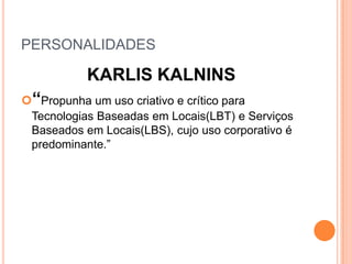 PERSONALIDADES

           KARLIS KALNINS
“Propunha um uso criativo e crítico para
 Tecnologias Baseadas em Locais(LBT) e Serviços
 Baseados em Locais(LBS), cujo uso corporativo é
 predominante.”
 