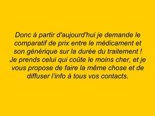 Donc à partir d'aujourd'hui je demande le comparatif de prix entre le médicament et son générique sur la durée du traitement ! Je prends celui qui coûte le moins cher, et je vous propose de faire la même chose et de diffuser l’info à tous vos contacts. 
