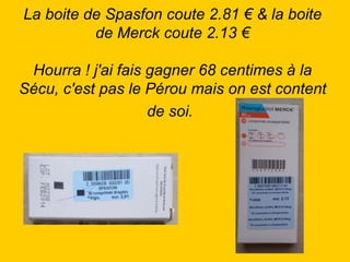 La boite de Spasfon coute 2.81 € & la boite de Merck coute 2.13 €   Hourra ! j'ai fais gagner 68 centimes à la Sécu, c'est pas le Pérou mais on est content de soi.   