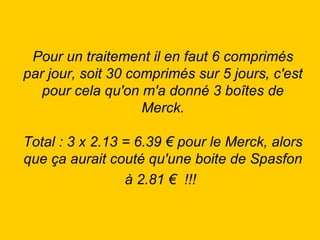Pour un traitement il en faut 6 comprimés par jour, soit 30 comprimés sur 5 jours, c'est pour cela qu'on m'a donné 3 boîtes de Merck. Total : 3 x 2.13 = 6.39 € pour le Merck, alors que ça aurait couté qu'une boite de Spasfon à 2.81 €  !!!   