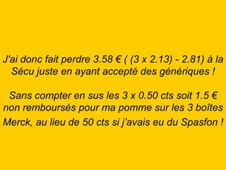 J'ai donc fait perdre 3.58 € ( (3 x 2.13) - 2.81) à la Sécu juste en ayant accepté des génériques ! Sans compter en sus les 3 x 0.50 cts soit 1.5 € non remboursés pour ma pomme sur les 3 boîtes Merck, au lieu de 50 cts si j’avais eu du Spasfon !   