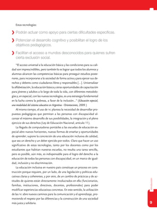 9
introducción
Estas tecnologías:
“El acceso universal a la educación básica y las condiciones para su cali-
dad son imprescindibles, pero también lo es lograr que todos los alumnos y
alumnas alcancen las competencias básicas para proseguir estudios poste-
riores, para incorporarse a la sociedad de forma activa y para ejercer sus de-
rechos y deberes como ciudadanos libres y responsables […]. Universalizar
la alfabetización, la educación básica y otras oportunidades de capacitación
para jóvenes y adultos a lo largo de toda la vida, con diferentes metodolo-
gías y, en especial, con las nuevas tecnologías, es una estrategia fundamental
en la lucha contra la pobreza, a favor de la inclusión...” (Educación especial,
una modalidad del sistema educativo en Argentina - Orientaciones, 2009.)
Al mismo tiempo, el uso de tic plantea la necesidad de desarrollar pro-
puestas pedagógicas que permitan a las personas con discapacidad al-
canzar el máximo desarrollo de sus posibilidades, la integración y el pleno
ejercicio de sus derechos (Ley de Educación Nacional, artículo 11).
La llegada de computadoras portátiles a las escuelas de educación es-
pecial abre nuevos horizontes, nuevas formas de enseñar y oportunidades
de aprender; supone la concreción de una educación inclusiva de calidad,
que sea un derecho y un deber ejercido por todos. Claro que hacer un uso
significativo de estas tecnologías, tanto por los docentes como por los
estudiantes que habitan nuestras escuelas, no resulta una tarea sencilla,
pero es posible, aún más, es indispensable para el logro del derecho a la
educación de todas las personas con discapacidad, en un marco de igual-
dad, inclusión y no-discriminación.
La educación inclusiva en nuestro país constituye un proceso en cons-
trucción porque requiere, por un lado, de una legislación y políticas edu-
cativas claras y coherentes, y por otro, de un cambio de prácticas y de ac-
titudes de quienes están directamente involucrados en ella (funcionarios,
familias, instituciones, directivos, docentes, profesionales) para poder
modificar experiencias educativas concretas. En este sentido, la utilización
de las tic abre nuevos caminos para la comunicación y el aprendizaje, pro-
moviendo el respeto por las diferencias y la construcción de una sociedad
más justa y solidaria.
	 Podrán actuar como apoyo para ciertas dificultades específicas.
	 Potencian el desarrollo cognitivo y posibilitan el logro de los
objetivos pedagógicos.
	 Facilitan el acceso a mundos desconocidos para quienes sufren
cierta exclusión social.
 