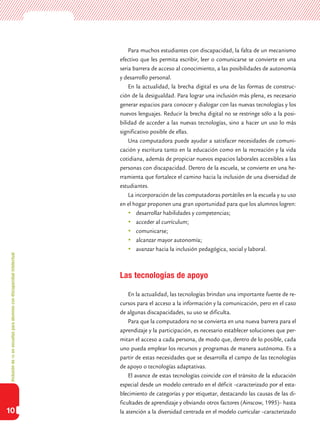 Inclusióndeticenescuelasparaalumnoscondiscapacidadintelectual
10
Para muchos estudiantes con discapacidad, la falta de un mecanismo
efectivo que les permita escribir, leer o comunicarse se convierte en una
seria barrera de acceso al conocimiento, a las posibilidades de autonomía
y desarrollo personal.
En la actualidad, la brecha digital es una de las formas de construc-
ción de la desigualdad. Para lograr una inclusión más plena, es necesario
generar espacios para conocer y dialogar con las nuevas tecnologías y los
nuevos lenguajes. Reducir la brecha digital no se restringe sólo a la posi-
bilidad de acceder a las nuevas tecnologías, sino a hacer un uso lo más
significativo posible de ellas.
Una computadora puede ayudar a satisfacer necesidades de comuni-
cación y escritura tanto en la educación como en la recreación y la vida
cotidiana, además de propiciar nuevos espacios laborales accesibles a las
personas con discapacidad. Dentro de la escuela, se convierte en una he-
rramienta que fortalece el camino hacia la inclusión de una diversidad de
estudiantes.
La incorporación de las computadoras portátiles en la escuela y su uso
en el hogar proponen una gran oportunidad para que los alumnos logren:
	desarrollar habilidades y competencias;
	acceder al currículum;
	comunicarse;
	alcanzar mayor autonomía;
	avanzar hacia la inclusión pedagógica, social y laboral.
Las tecnologías de apoyo
En la actualidad, las tecnologías brindan una importante fuente de re-
cursos para el acceso a la información y la comunicación, pero en el caso
de algunas discapacidades, su uso se dificulta.
Para que la computadora no se convierta en una nueva barrera para el
aprendizaje y la participación, es necesario establecer soluciones que per-
mitan el acceso a cada persona, de modo que, dentro de lo posible, cada
uno pueda emplear los recursos y programas de manera autónoma. Es a
partir de estas necesidades que se desarrolla el campo de las tecnologías
de apoyo o tecnologías adaptativas.
El avance de estas tecnologías coincide con el tránsito de la educación
especial desde un modelo centrado en el déficit –caracterizado por el esta-
blecimiento de categorías y por etiquetar, destacando las causas de las di-
ficultades de aprendizaje y obviando otros factores (Ainscow, 1995)– hasta
la atención a la diversidad centrada en el modelo curricular –caracterizado
 