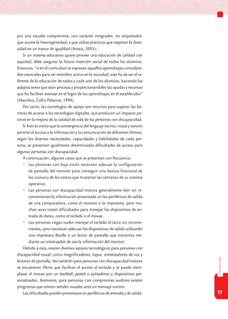 11
introducción
por una escuela comprensiva, con carácter integrador, no etiquetador,
que asume la heterogeneidad, y que utiliza prácticas que respetan la diver-
sidad en un marco de igualdad (Arnaiz, 2003)–.
Si un sistema educativo quiere proveer una educación de calidad con
equidad, debe asegurar la futura inserción social de todos los alumnos.
Entonces, “si en el currículum se expresan aquellos aprendizajes considera-
dos esenciales para ser miembro activo en la sociedad, este ha de ser el re-
ferente de la educación de todos y cada uno de los alumnos, haciendo las
adaptaciones que sean precisas y proporcionándoles las ayudas y recursos
que les faciliten avanzar en el logro de los aprendizajes en él establecidos”
(Marchesi, Coll y Palacios, 1999).
Por tanto, las tecnologías de apoyo son recursos para superar las ba-
rreras de acceso a las tecnologías digitales, que producen un impacto po-
sitivo en la mejora de la calidad de vida de las personas con discapacidad.
Si bien es cierto que la convergencia del lenguaje escrito, visual y sonoro
permite el acceso a la información y la comunicación de diferentes formas,
según las diversas necesidades, capacidades y habilidades de cada per-
sona, se presentan igualmente determinadas dificultades de acceso para
algunas personas con discapacidad.
A continuación, algunos casos que se presentan con frecuencia:
	Las personas con baja visión necesitan adecuar la configuración
de pantalla del monitor para conseguir una lectura funcional de
los íconos y de los textos que muestran las ventanas de su sistema
operativo.
	Las personas con discapacidad motora generalmente leen sin in-
convenientes la información presentada en los periféricos de salida
de una computadora, como el monitor o la impresora, pero mu-
chas veces tienen dificultades para manejar los dispositivos de en-
trada de datos, como el teclado o el mouse.
	Las personas ciegas suelen manejar el teclado al tacto sin inconve-
nientes, pero necesitan adecuar los dispositivos de salida utilizando
una impresora Braille o un lector de pantalla que transmita me-
diante un sintetizador de voz la información del monitor.
Debido a esto, existen diversos apoyos tecnológicos para personas con
discapacidad visual, como magnificadores, lupas, sintetizadores de voz y
lectores de pantalla. Así también para personas con discapacidad motora
se encuentran filtros que facilitan el acceso al teclado y se puede reem-
plazar el mouse por un trackball, joystick o pulsadores y dispositivos per-
sonalizados. Asimismo, para personas con compromiso auditivo existen
programas que emiten señales visuales ante un mensaje sonoro.
Las dificultades pueden presentarse en periféricos de entrada y de salida.
 