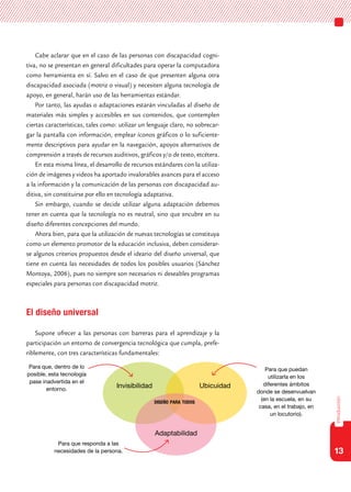13
introducción
Cabe aclarar que en el caso de las personas con discapacidad cogni-
tiva, no se presentan en general dificultades para operar la computadora
como herramienta en sí. Salvo en el caso de que presenten alguna otra
discapacidad asociada (motriz o visual) y necesiten alguna tecnología de
apoyo, en general, harán uso de las herramientas estándar.
Por tanto, las ayudas o adaptaciones estarán vinculadas al diseño de
materiales más simples y accesibles en sus contenidos, que contemplen
ciertas características, tales como: utilizar un lenguaje claro, no sobrecar-
gar la pantalla con información, emplear íconos gráficos o lo suficiente-
mente descriptivos para ayudar en la navegación, apoyos alternativos de
comprensión a través de recursos auditivos, gráficos y/o de texto, etcétera.
En esta misma línea, el desarrollo de recursos estándares con la utiliza-
ción de imágenes y videos ha aportado invalorables avances para el acceso
a la información y la comunicación de las personas con discapacidad au-
ditiva, sin constituirse por ello en tecnología adaptativa.
Sin embargo, cuando se decide utilizar alguna adaptación debemos
tener en cuenta que la tecnología no es neutral, sino que encubre en su
diseño diferentes concepciones del mundo.
Ahora bien, para que la utilización de nuevas tecnologías se constituya
como un elemento promotor de la educación inclusiva, deben considerar-
se algunos criterios propuestos desde el ideario del diseño universal, que
tiene en cuenta las necesidades de todos los posibles usuarios (Sánchez
Montoya, 2006), pues no siempre son necesarios ni deseables programas
especiales para personas con discapacidad motriz.
El diseño universal
Supone ofrecer a las personas con barreras para el aprendizaje y la
participación un entorno de convergencia tecnológica que cumpla, prefe-
riblemente, con tres características fundamentales:
Invisibilidad
Para que, dentro de lo
posible, esta tecnología
pase inadvertida en el
entorno.
Adaptabilidad
Ubicuidad
Para que puedan
utilizarla en los
diferentes ámbitos
donde se desenvuelvan
(en la escuela, en su
casa, en el trabajo, en
un locutorio).
Para que responda a las
necesidades de la persona.
diseño para todos
 