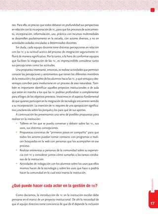 17
introducción
nes. Para ello, es preciso que todos debatan en profundidad sus perspectivas
en relación con la incorporación de tic, para que los procesos de acercamien-
to, incorporación, reformulación, uso, práctica con recursos multimediales
se desarrollen paulatinamente en la escuela, con actores diversos, y no en
actividades aisladas vinculadas a determinados docentes.
Sin duda, cada equipo docente tiene distintas percepciones en relación
con las tic y su actitud acerca del proceso de integración seguramente in-
fluirá de manera significativa. Por lo tanto, a la hora de conformar equipos
que faciliten la integración de las tic, es imprescindible considerar tanto
sus percepciones como las actitudes.
Una propuesta interesante, entonces, es realizar actividades que permitan
conocer las percepciones y sentimientos que tienen los diferentes miembros
de la institución y los padres de los alumnos hacia las tic, y qué ventajas y des-
ventajas conciben para involucrarse en un proceso de esta naturaleza. Tam-
bién es importante identificar aquellos proyectos institucionales o de aula
que están en marcha a los que las tic podrían profundizar o complementar
para el logro de los objetivos previstos. Insistimos en el aspecto fundamental
de que quienes participen en la integración de tecnología encuentren sentido
a su incorporación. La inserción de tic requiere de una apropiación significa-
tiva y esclarecida sobre los porqués y los para qué de sus aportes.
A continuación les presentamos una serie de posibles propuestas para
realizar en la institución:
	Talleres en los que se pueda conversar y debatir sobre las tic, sus
usos, sus distintas concepciones.
	Propuestas concretas de “primeros pasos en compañía” para que
todos los actores puedan tomar contacto con programas o reali-
cen búsquedas en la web con personas que los acompañen en ese
proceso.
	Realizar entrevistas a personas de la comunidad sobre su experien-
cia con tic y considerar juntos cómo sumarlas a las tareas cotidia-
nas de la institución.
	Actividades de indagación con los alumnos sobre los usos que ellos
mismos hacen de la tecnología y sobre los usos que hace o podría
hacer la comunidad en la cual está inserta la institución.
¿Qué puede hacer cada actor en la gestión de tic?
Como decíamos, la introducción de tic en la institución escolar debe
pensarse en el marco de un proyecto institucional. De ahí la necesidad de
que el equipo directivo tome conciencia de que de él depende la inclusión
 
