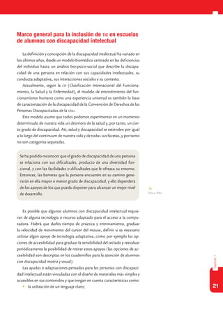 21
capítulo1
Marco general para la inclusión de tic en escuelas
de alumnos con discapacidad intelectual
La definición y concepción de la discapacidad intelectual ha variado en
los últimos años, desde un modelo biomédico centrado en las deficiencias
del individuo hasta un análisis bio-psico-social que describe la discapa-
cidad de una persona en relación con sus capacidades intelectuales, su
conducta adaptativa, sus interacciones sociales y su contexto.
Actualmente, según la cif (Clasificación Internacional del Funciona-
miento, la Salud y la Enfermedad), el modelo de entendimiento del fun-
cionamiento humano como una experiencia universal es también la base
de caracterización de la discapacidad de la Convención de Derechos de las
Personas Discapacitadas de la onu.
Este modelo asume que todos podemos experimentar en un momento
determinado de nuestra vida un deterioro de la salud y, por tanto, un cier-
to grado de discapacidad. Así, salud y discapacidad se extienden por igual
a lo largo del continuum de nuestra vida y de todas sus facetas, y por tanto
no son categorías separadas.
Es posible que algunos alumnos con discapacidad intelectual requie-
ran de alguna tecnología o recurso adaptado para el acceso a la compu-
tadora. Habrá que darles tiempo de práctica y entrenamiento, graduar
la velocidad de movimiento del cursor del mouse, definir si es necesario
utilizar algún apoyo de tecnología adaptativa, como por ejemplo las op-
ciones de accesibilidad para graduar la sensibilidad del teclado y reevaluar
periódicamente la posibilidad de retirar estos apoyos (las opciones de ac-
cesibilidad son descriptas en los cuadernillos para la atención de alumnos
con discapacidad motriz y visual).
Las ayudas o adaptaciones pensadas para las personas con discapaci-
dad intelectual están vinculadas con el diseño de materiales más simples y
accesibles en sus contenidos y que tengan en cuenta características como:
	 la utilización de un lenguaje claro;
Se ha podido reconocer que el grado de discapacidad de una persona
se relaciona con sus dificultades, producto de una diversidad fun-
cional, y con las facilidades o dificultades que le ofrezca su entorno.
Entonces, las barreras que la persona encuentre en su camino gene-
rarán en ella mayor o menor grado de discapacidad, y ello dependerá
de los apoyos de los que pueda disponer para alcanzar un mejor nivel
de desarrollo. Stella Páez
 