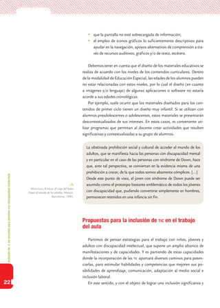 Inclusióndeticenescuelasparaalumnoscondiscapacidadintelectual
22
	 que la pantalla no esté sobrecargada de información;
	 el empleo de íconos gráficos lo suficientemente descriptivos para
ayudar en la navegación, apoyos alternativos de comprensión a tra-
vés de recursos auditivos, gráficos y/o de texto, etcétera.
Debemos tener en cuenta que el diseño de los materiales educativos se
realiza de acuerdo con los niveles de los contenidos curriculares. Dentro
de la modalidad de Educación Especial, las edades de los alumnos pueden
no estar relacionadas con estos niveles, por lo cual el diseño (en cuanto
a imágenes y/o lenguaje) de algunas aplicaciones o software no estaría
acorde a sus edades cronológicas.
Por ejemplo, suele ocurrir que los materiales diseñados para los con-
tenidos de primer ciclo tienen un diseño muy infantil. Si se utilizan con
alumnos preadolescentes o adolescentes, estos materiales se presentarán
descontextualizados de sus intereses. En estos casos, es conveniente uti-
lizar programas que permitan al docente crear actividades que resulten
significativas y contextualizadas a su grupo de alumnos.
Propuestas para la inclusión de tic en el trabajo
del aula
Partimos de pensar estrategias para el trabajo con niños, jóvenes y
adultos con discapacidad intelectual, que supone un amplio abanico de
manifestaciones y de capacidades. Y es partiendo de estas capacidades
donde la incorporación de las tic aportará diversos caminos para poten-
ciarlas, para estimular habilidades y competencias que mejoren sus po-
sibilidades de aprendizaje, comunicación, adaptación al medio social e
inclusión laboral.
En este sentido, y con el objeto de lograr una inclusión significativa y
La obstinada prohibición social y cultural de acceder al mundo de los
adultos, que se manifiesta hacia las personas con discapacidad mental
y en particular en el caso de las personas con síndrome de Down, hace
que, ante tal perspectiva, se conviertan en la evidencia misma de una
prohibición a crecer, de la que todos somos altamente cómplices. […]
Desde este punto de vista, el joven con síndrome de Down puede ser
asumido como el prototipo bastante emblemático de todos los jóvenes
con discapacidad que, pudiendo convertirse simplemente en hombres,
permanecen retenidos en una infancia sin fin.
Montovio, Enrico: El viaje del Señor
Down al mundo de los adultos, Mason,
Barcelona, 1995.
 