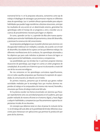 23
capítulo1
transversal de las tic en la propuesta educativa, tomaremos como eje de
trabajo el despliegue de estrategias que promuevan mejoras en diferentes
áreas de aprendizaje. Las tic también ofrecen oportunidades para adquirir
habilidades que pueden luego transferirse a distintas situaciones, anticipar
los resultados de una acción en un determinado entorno, generalizar los
aprendizajes sobre el manejo de un programa a otro y recordar una se-
cuencia de procedimientos necesaria para lograr un objetivo.
En suma, aprender con las tic y aprender de ellas abre nuevas oportu-
nidades para estimular habilidades del pensamiento y áreas del desarrollo,
y promover la construcción del conocimiento.
Las propuestas pedagógicas que se pueden plantear para alumnos con
discapacidad intelectual son múltiples y variadas, de acuerdo con el nivel
de desarrollo y las edades de los sujetos con los que debemos trabajar, las
diferentes manifestaciones de la conducta, los aprendizajes alcanzados y
los objetivos que para cada individuo se planteen en busca de lograr un
mayor potencial de habilidades, conocimientos y competencias.
Las posibilidades que nos brindan las tic permiten proponer distintas
situaciones de aprendizaje, que tengan en cuenta un orden progresivo de
complejidad, de acuerdo con el dominio que se irá alcanzando a través del
uso de los recursos tecnológicos.
No nos centramos en los aprendizajes curriculares específicamente,
sino en todas aquellas propuestas que favorezcan la expresión de capaci-
dades, la comunicación y la relación con el medio.
En primera instancia, pensamos que el estímulo que genera realizar
actividades mediadas por la tecnología hace que muchos alumnos res-
pondan al trabajo en la computadora de manera más natural, favorable y
entusiasta que frente al trabajo tradicional del aula.
En la práctica escolar nos hemos encontrado con alumnos que fraca-
san repetidamente ante una actividad propuesta en el cuaderno, pero que
pueden realizarla de manera eficiente en el entorno digital, y hasta llegan
a adquirir habilidades y competencias que frecuentemente superan las ex-
pectativas iniciales de sus docentes.
Un concepto que debemos tener en claro al pensar la inclusión de las
tic en el trabajo del aula debe ser la posibilidad de brindar diferentes situa-
ciones para interactuar con aplicaciones que permitan la producción por
parte de los alumnos.
 