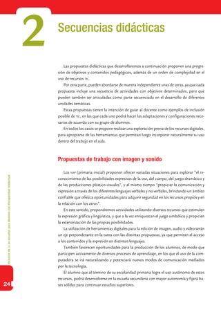 Inclusióndeticenescuelasparaalumnoscondiscapacidadintelectual
24
Secuencias didácticas
Las propuestas didácticas que desarrollaremos a continuación proponen una progre-
sión de objetivos y contenidos pedagógicos, además de un orden de complejidad en el
uso de recursos tic.
Por otra parte, pueden abordarse de manera independiente unas de otras, ya que cada
propuesta incluye una secuencia de actividades con objetivos determinados, pero que
pueden también ser articuladas como parte secuenciada en el desarrollo de diferentes
unidades temáticas.
Estas propuestas tienen la intención de guiar al docente como ejemplos de inclusión
posible de tic, en las que cada uno podrá hacer las adaptaciones y configuraciones nece-
sarias de acuerdo con su grupo de alumnos.
En todos los casos se propone realizar una exploración previa de los recursos digitales,
para apropiarse de las herramientas que permitan luego incorporar naturalmente su uso
dentro del trabajo en el aula.
Propuestas de trabajo con imagen y sonido
Los nap (primaria inicial) proponen ofrecer variadas situaciones para explorar “el re-
conocimiento de las posibilidades expresivas de la voz, del cuerpo, del juego dramático y
de las producciones plástico-visuales”, y al mismo tiempo “propiciar la comunicación y
expresión a través de los diferentes lenguajes verbales y no verbales, brindando un ámbito
confiable que ofrezca oportunidades para adquirir seguridad en los recursos propios y en
la relación con los otros”.
En este sentido, propondremos actividades utilizando diversos recursos que estimulen
la expresión gráfica y lingüística, y que a la vez enriquezcan el juego simbólico y propicien
la exteriorización de las propias posibilidades.
La utilización de herramientas digitales para la edición de imagen, audio y video serán
un eje preponderante en la tarea con las distintas propuestas, ya que permiten el acceso
a los contenidos y la expresión en distintos lenguajes.
También favorecen oportunidades para la producción de los alumnos, de modo que
participen activamente de diversos procesos de aprendizaje, en los que el uso de la com-
putadora se irá naturalizando y potenciará nuevos modos de comunicación mediados
por la tecnología.
El alumno que al término de su escolaridad primaria logre el uso autónomo de estos
recursos, podrá desenvolverse en la escuela secundaria con mayor autonomía y fijará ba-
ses sólidas para continuar estudios superiores.
2
 