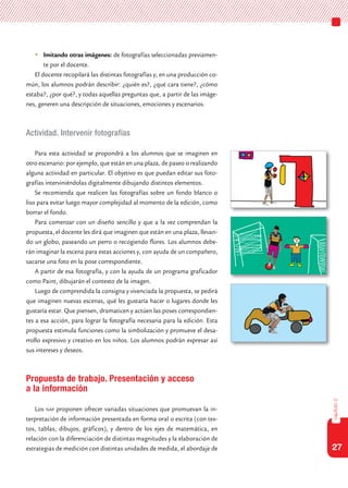 27
capítulo2
	Imitando otras imágenes: de fotografías seleccionadas previamen-
te por el docente.
El docente recopilará las distintas fotografías y, en una producción co-
mún, los alumnos podrán describir: ¿quién es?, ¿qué cara tiene?, ¿cómo
estaba?, ¿por qué?, y todas aquellas preguntas que, a partir de las imáge-
nes, generen una descripción de situaciones, emociones y escenarios.
Actividad. Intervenir fotografías
Para esta actividad se propondrá a los alumnos que se imaginen en
otro escenario: por ejemplo, que están en una plaza, de paseo o realizando
alguna actividad en particular. El objetivo es que puedan editar sus foto-
grafías interviniéndolas digitalmente dibujando distintos elementos.
Se recomienda que realicen las fotografías sobre un fondo blanco o
liso para evitar luego mayor complejidad al momento de la edición, como
borrar el fondo.
Para comenzar con un diseño sencillo y que a la vez comprendan la
propuesta, el docente les dirá que imaginen que están en una plaza, llevan-
do un globo, paseando un perro o recogiendo flores. Los alumnos debe-
rán imaginar la escena para estas acciones y, con ayuda de un compañero,
sacarse una foto en la pose correspondiente.
A partir de esa fotografía, y con la ayuda de un programa graficador
como Paint, dibujarán el contexto de la imagen.
Luego de comprendida la consigna y vivenciada la propuesta, se pedirá
que imaginen nuevas escenas, qué les gustaría hacer o lugares donde les
gustaría estar. Que piensen, dramaticen y actúen las poses correspondien-
tes a esa acción, para lograr la fotografía necesaria para la edición. Esta
propuesta estimula funciones como la simbolización y promueve el desa-
rrollo expresivo y creativo en los niños. Los alumnos podrán expresar así
sus intereses y deseos.
Propuesta de trabajo. Presentación y acceso
a la información
Los nap proponen ofrecer variadas situaciones que promuevan la in-
terpretación de información presentada en forma oral o escrita (con tex-
tos, tablas, dibujos, gráficos), y dentro de los ejes de matemática, en
relación con la diferenciación de distintas magnitudes y la elaboración de
estrategias de medición con distintas unidades de medida, el abordaje de
 