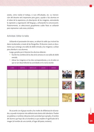29
capítulo2
estaba, cómo realizó el trabajo, si tuvo dificultades, etc. La interven-
ción del docente será importante para guiar y ayudar a los alumnos en
el relato de la experiencia y la descripción de las imágenes, estimulando
la expresión y organización del lenguaje, y afianzando la comunicación.
Posteriormente, se seleccionará grupalmente cuáles fotos se utilizarán
para representar cada tarea cotidiana.
Actividad. Editar la tabla
Utilizando el procesador de textos, se editará la tabla que incluirá los
datos recolectados a través de las fotografías. El docente creará un docu-
mento que contenga una tabla de doble entrada y las imágenes a utilizar
para distribuir a sus alumnos.
Luego, guiados por el docente los alumnos deberán:
	Escribir los nombres de los días de la semana en una tabla de doble
entrada.
	Ubicar las imágenes en los días correspondientes, y en el orden en
que se van desarrollando las actividades en la rutina escolar.
De acuerdo con el grupo escolar y los niveles de alfabetización alcanza-
dos, se puede incorporar más adelante texto dentro del calendario. Pueden
ser palabras o nombres relevantes de la actividad (por ejemplo, el nombre
del alumno que haya ido a la bandera) o que amplíen el significado de la
imagen (el nombre de una comida, el lugar del paseo, etcétera).
LUNES MARTES MIERCOLES JUEVES VIERNES
 