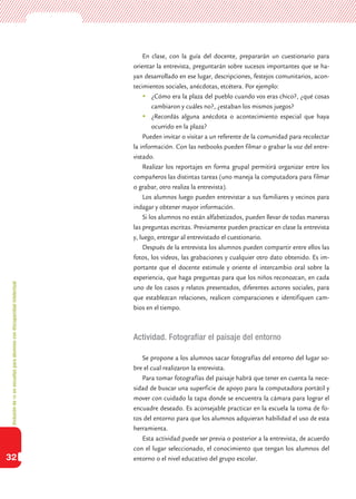 Inclusióndeticenescuelasparaalumnoscondiscapacidadintelectual
32
En clase, con la guía del docente, prepararán un cuestionario para
orientar la entrevista, preguntarán sobre sucesos importantes que se ha-
yan desarrollado en ese lugar, descripciones, festejos comunitarios, acon-
tecimientos sociales, anécdotas, etcétera. Por ejemplo:
	¿Cómo era la plaza del pueblo cuando vos eras chico?, ¿qué cosas
cambiaron y cuáles no?, ¿estaban los mismos juegos?
	¿Recordás alguna anécdota o acontecimiento especial que haya
ocurrido en la plaza?
Pueden invitar o visitar a un referente de la comunidad para recolectar
la información. Con las netbooks pueden filmar o grabar la voz del entre-
vistado.
Realizar los reportajes en forma grupal permitirá organizar entre los
compañeros las distintas tareas (uno maneja la computadora para filmar
o grabar, otro realiza la entrevista).
Los alumnos luego pueden entrevistar a sus familiares y vecinos para
indagar y obtener mayor información.
Si los alumnos no están alfabetizados, pueden llevar de todas maneras
las preguntas escritas. Previamente pueden practicar en clase la entrevista
y, luego, entregar al entrevistado el cuestionario.
Después de la entrevista los alumnos pueden compartir entre ellos las
fotos, los videos, las grabaciones y cualquier otro dato obtenido. Es im-
portante que el docente estimule y oriente el intercambio oral sobre la
experiencia, que haga preguntas para que los niños reconozcan, en cada
uno de los casos y relatos presentados, diferentes actores sociales, para
que establezcan relaciones, realicen comparaciones e identifiquen cam-
bios en el tiempo.
Actividad. Fotografiar el paisaje del entorno
Se propone a los alumnos sacar fotografías del entorno del lugar so-
bre el cual realizaron la entrevista.
Para tomar fotografías del paisaje habrá que tener en cuenta la nece-
sidad de buscar una superficie de apoyo para la computadora portátil y
mover con cuidado la tapa donde se encuentra la cámara para lograr el
encuadre deseado. Es aconsejable practicar en la escuela la toma de fo-
tos del entorno para que los alumnos adquieran habilidad el uso de esta
herramienta.
Esta actividad puede ser previa o posterior a la entrevista, de acuerdo
con el lugar seleccionado, el conocimiento que tengan los alumnos del
entorno o el nivel educativo del grupo escolar.
 