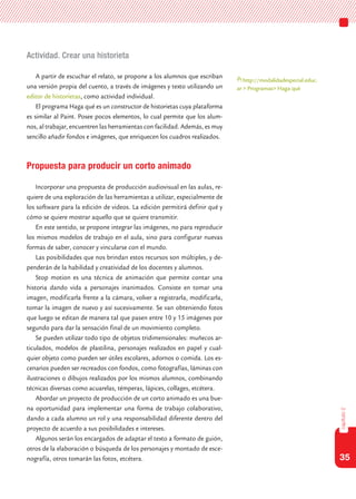 35
capítulo2
Actividad. Crear una historieta
A partir de escuchar el relato, se propone a los alumnos que escriban
una versión propia del cuento, a través de imágenes y texto utilizando un
editor de historietas, como actividad individual.
El programa Haga qué es un constructor de historietas cuya plataforma
es similar al Paint. Posee pocos elementos, lo cual permite que los alum-
nos, al trabajar, encuentren las herramientas con facilidad. Además, es muy
sencillo añadir fondos e imágenes, que enriquecen los cuadros realizados.
Propuesta para producir un corto animado
Incorporar una propuesta de producción audiovisual en las aulas, re-
quiere de una exploración de las herramientas a utilizar, especialmente de
los software para la edición de videos. La edición permitirá definir qué y
cómo se quiere mostrar aquello que se quiere transmitir.
En este sentido, se propone integrar las imágenes, no para reproducir
los mismos modelos de trabajo en el aula, sino para configurar nuevas
formas de saber, conocer y vincularse con el mundo.
Las posibilidades que nos brindan estos recursos son múltiples, y de-
penderán de la habilidad y creatividad de los docentes y alumnos.
Stop motion es una técnica de animación que permite contar una
historia dando vida a personajes inanimados. Consiste en tomar una
imagen, modificarla frente a la cámara, volver a registrarla, modificarla,
tomar la imagen de nuevo y así sucesivamente. Se van obteniendo fotos
que luego se editan de manera tal que pasen entre 10 y 15 imágenes por
segundo para dar la sensación final de un movimiento completo.
Se pueden utilizar todo tipo de objetos tridimensionales: muñecos ar-
ticulados, modelos de plastilina, personajes realizados en papel y cual-
quier objeto como pueden ser útiles escolares, adornos o comida. Los es-
cenarios pueden ser recreados con fondos, como fotografías, láminas con
ilustraciones o dibujos realizados por los mismos alumnos, combinando
técnicas diversas como acuarelas, témperas, lápices, collages, etcétera.
Abordar un proyecto de producción de un corto animado es una bue-
na oportunidad para implementar una forma de trabajo colaborativo,
dando a cada alumno un rol y una responsabilidad diferente dentro del
proyecto de acuerdo a sus posibilidades e intereses.
Algunos serán los encargados de adaptar el texto a formato de guión,
otros de la elaboración o búsqueda de los personajes y montado de esce-
nografía, otros tomarán las fotos, etcétera.
http://modalidadespecial.educ.
ar > Programas> Haga qué
 