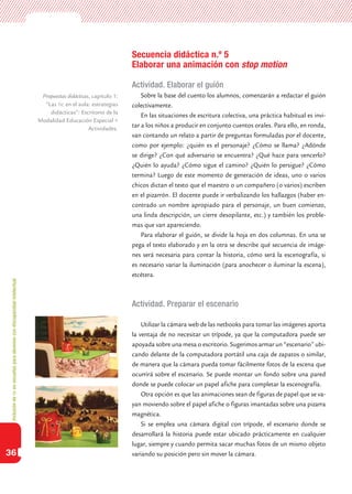 Inclusióndeticenescuelasparaalumnoscondiscapacidadintelectual
36
Secuencia didáctica n.º 5
Elaborar una animación con stop motion
Actividad. Elaborar el guión
Sobre la base del cuento los alumnos, comenzarán a redactar el guión
colectivamente.
En las situaciones de escritura colectiva, una práctica habitual es invi-
tar a los niños a producir en conjunto cuentos orales. Para ello, en ronda,
van contando un relato a partir de preguntas formuladas por el docente,
como por ejemplo: ¿quién es el personaje? ¿Cómo se llama? ¿Adónde
se dirige? ¿Con qué adversario se encuentra? ¿Qué hace para vencerlo?
¿Quién lo ayuda? ¿Cómo sigue el camino? ¿Quién lo persigue? ¿Cómo
termina? Luego de este momento de generación de ideas, uno o varios
chicos dictan el texto que el maestro o un compañero (o varios) escriben
en el pizarrón. El docente puede ir verbalizando los hallazgos (haber en-
contrado un nombre apropiado para el personaje, un buen comienzo,
una linda descripción, un cierre desopilante, etc.) y también los proble-
mas que van apareciendo.
Para elaborar el guión, se divide la hoja en dos columnas. En una se
pega el texto elaborado y en la otra se describe qué secuencia de imáge-
nes será necesaria para contar la historia, cómo será la escenografía, si
es necesario variar la iluminación (para anochecer o iluminar la escena),
etcétera.
Actividad. Preparar el escenario
Utilizar la cámara web de las netbooks para tomar las imágenes aporta
la ventaja de no necesitar un trípode, ya que la computadora puede ser
apoyada sobre una mesa o escritorio. Sugerimos armar un “escenario” ubi-
cando delante de la computadora portátil una caja de zapatos o similar,
de manera que la cámara pueda tomar fácilmente fotos de la escena que
ocurrirá sobre el escenario. Se puede montar un fondo sobre una pared
donde se puede colocar un papel afiche para completar la escenografía.
Otra opción es que las animaciones sean de figuras de papel que se va-
yan moviendo sobre el papel afiche o figuras imantadas sobre una pizarra
magnética.
Si se emplea una cámara digital con trípode, el escenario donde se
desarrollará la historia puede estar ubicado prácticamente en cualquier
lugar, siempre y cuando permita sacar muchas fotos de un mismo objeto
variando su posición pero sin mover la cámara.
Propuestas didácticas, capítulo 1:
”Las tic en el aula: estrategias
didácticas”: Escritorio de la
Modalidad Educación Especial >
Actividades.
 