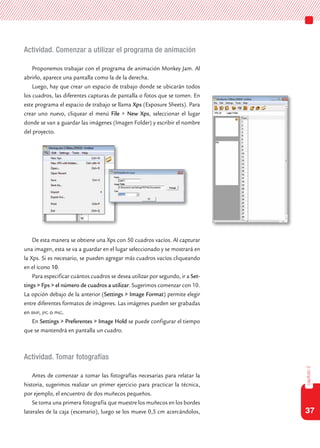 37
capítulo2
Actividad. Comenzar a utilizar el programa de animación
Proponemos trabajar con el programa de animación Monkey Jam. Al
abrirlo, aparece una pantalla como la de la derecha.
Luego, hay que crear un espacio de trabajo donde se ubicarán todos
los cuadros, las diferentes capturas de pantalla o fotos que se tomen. En
este programa el espacio de trabajo se llama Xps (Exposure Sheets). Para
crear uno nuevo, cliquear el menú File > New Xps, seleccionar el lugar
donde se van a guardar las imágenes (Imagen Folder) y escribir el nombre
del proyecto.
De esta manera se obtiene una Xps con 50 cuadros vacíos. Al capturar
una imagen, esta se va a guardar en el lugar seleccionado y se mostrará en
la Xps. Si es necesario, se pueden agregar más cuadros vacíos cliqueando
en el ícono 10.
Para especificar cuántos cuadros se desea utilizar por segundo, ir a Set-
tings > Fps > el número de cuadros a utilizar. Sugerimos comenzar con 10.
La opción debajo de la anterior (Settings > Image Format) permite elegir
entre diferentes formatos de imágenes. Las imágenes pueden ser grabadas
en bmp, jpg o png.
En Settings > Preferentes > Image Hold se puede configurar el tiempo
que se mantendrá en pantalla un cuadro.
Actividad. Tomar fotografías
Antes de comenzar a tomar las fotografías necesarias para relatar la
historia, sugerimos realizar un primer ejercicio para practicar la técnica,
por ejemplo, el encuentro de dos muñecos pequeños.
Se toma una primera fotografía que muestre los muñecos en los bordes
laterales de la caja (escenario), luego se los mueve 0,5 cm acercándolos,
 