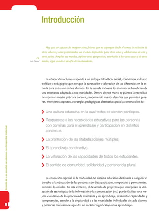 Inclusióndeticenescuelasparaalumnoscondiscapacidadintelectual
8
Introducción
Hay que ser capaces de imaginar otros futuros que no supongan desde el vamos la exclusión de
otros saberes y otras posibilidades que sí están disponibles para otros niños y adolescentes de este y
otros países. Ampliar sus mundos, explorar otras perspectivas, enseñarles a leer otras cosas y de otros
modos, sigue siendo el desafío de los educadores.
La educación inclusiva responde a un enfoque filosófico, social, económico, cultural,
político y pedagógico que persigue la aceptación y valoración de las diferencias en la es-
cuela para cada uno de los alumnos. En la escuela inclusiva los alumnos se benefician de
una enseñanza adaptada a sus necesidades. Dentro de este marco se plantea la necesidad
de repensar nuestra práctica docente, proponiendo nuevos desafíos que permitan gene-
rar, entre otros aspectos, estrategias pedagógicas alternativas para la construcción de:
La educación especial es la modalidad del sistema educativo destinada a asegurar el
derecho a la educación de las personas con discapacidades, temporales o permanentes,
en todos los niveles. En este contexto, el desarrollo de proyectos que incorporen la utili-
zación de tecnologías de la información y la comunicación (tic) puede facilitar una me-
jora cualitativa de los procesos de enseñanza y de aprendizaje, desarrollar capacidades y
competencias, atender a la singularidad y a las necesidades individuales de cada alumno
y potenciar motivaciones que den un carácter significativo a los aprendizajes.
Inés Dussel
	 Una cultura educativa en la cual todos se sientan partícipes.
	 Respuestas a las necesidades educativas para las personas
con barreras para el aprendizaje y participación en distintos
contextos.
	 La promoción de las alfabetizaciones múltiples.
	 El aprendizaje constructivo.
	 La valoración de las capacidades de todos los estudiantes.
	 El sentido de comunidad, solidaridad y pertenencia plural.
 