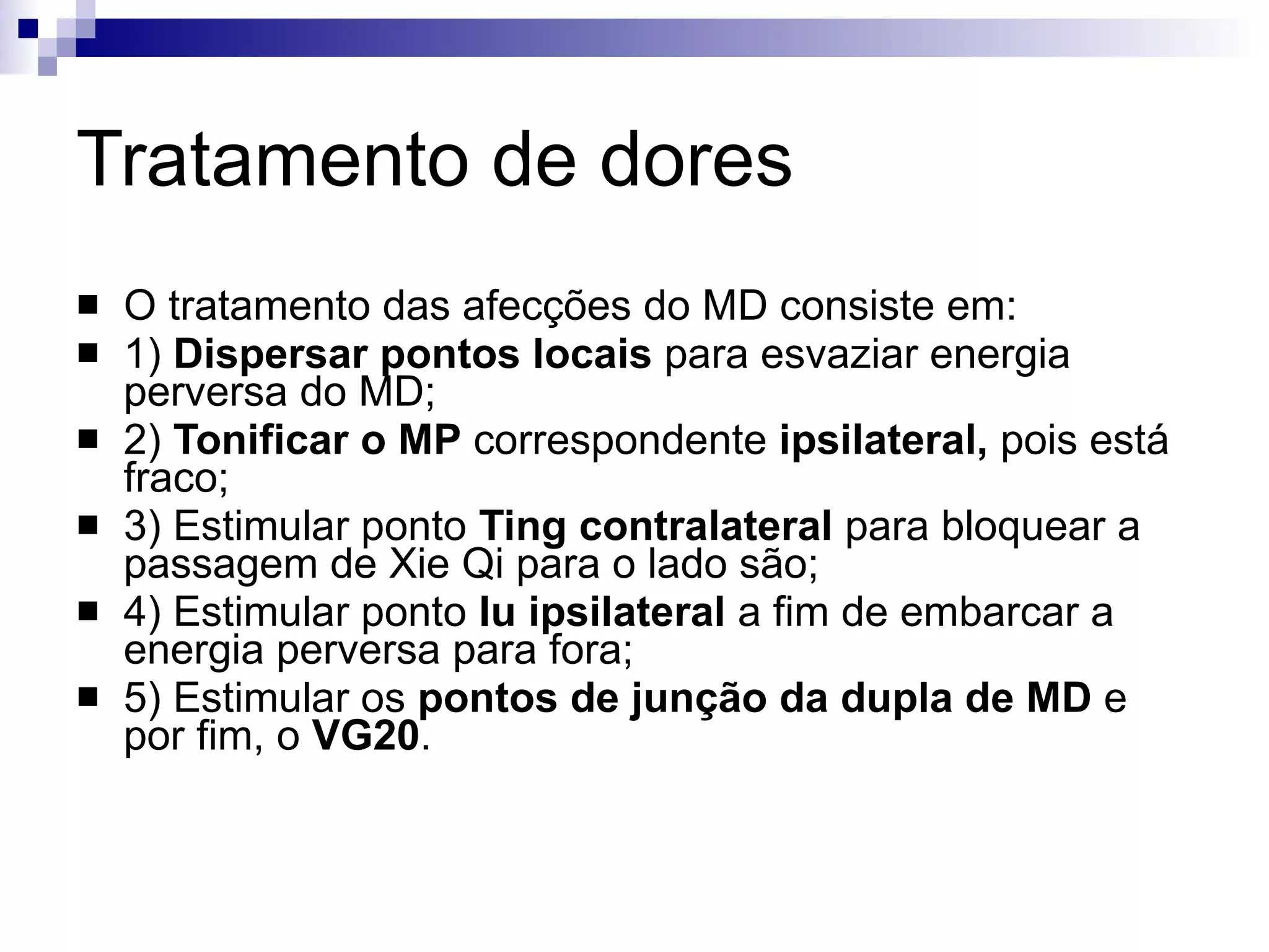 Tratamento de dores O tratamento das afecções do MD consiste em: 1)  Dispersar pontos locais  para esvaziar energia perversa do MD; 2)  Tonificar o MP  correspondente  ipsilateral,  pois está fraco; 3) Estimular ponto  Ting contralateral  para bloquear a passagem de Xie Qi para o lado são; 4) Estimular ponto  Iu ipsilateral  a fim de embarcar a energia perversa para fora; 5) Estimular os  pontos de junção da dupla de MD  e por fim, o  VG20 . 