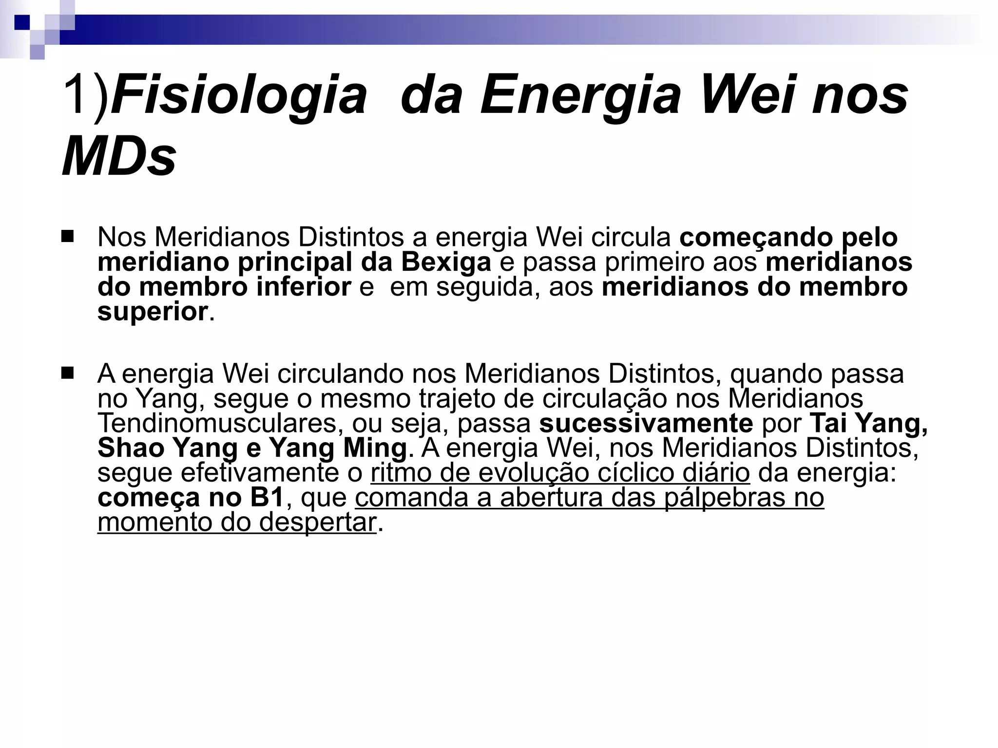 1) Fisiologia  da Energia Wei nos MDs Nos Meridianos Distintos a energia Wei circula  começando pelo meridiano principal da Bexiga  e passa primeiro aos  meridianos do membro inferior  e  em seguida, aos  meridianos do membro superior . A energia Wei circulando nos Meridianos Distintos, quando passa no Yang, segue o mesmo trajeto de circulação nos Meridianos Tendinomusculares, ou seja, passa  sucessivamente  por  Tai Yang, Shao Yang e Yang Ming . A energia Wei, nos Meridianos Distintos, segue efetivamente o  ritmo de evolução cíclico diário  da energia:  começa no B1 , que  comanda a abertura das pálpebras no momento do despertar . 
