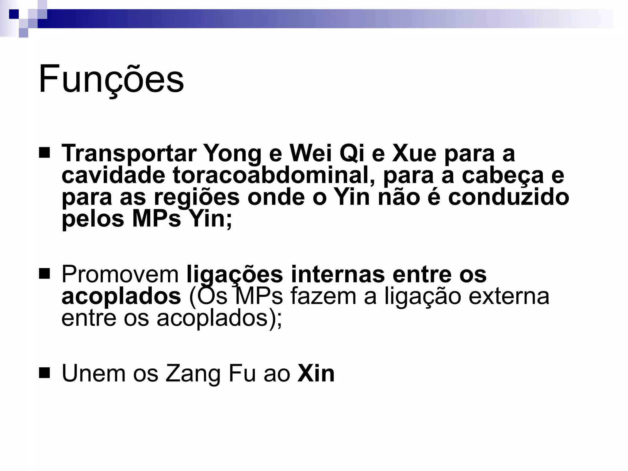 Funções Transportar Yong e Wei Qi e Xue para a cavidade toracoabdominal, para a cabeça e para as regiões onde o Yin não é conduzido pelos MPs Yin;   Promovem  ligações internas entre os acoplados  (Os MPs fazem a ligação externa entre os acoplados); Unem os Zang Fu ao  Xin 