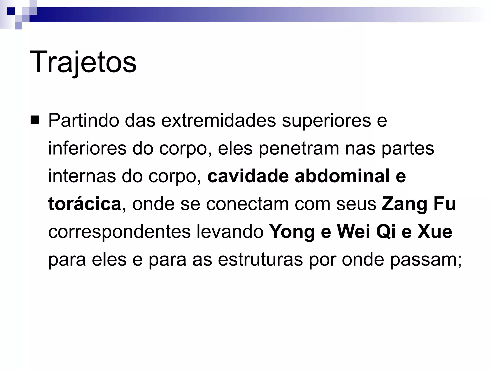 Trajetos Partindo das extremidades superiores e inferiores do corpo, eles penetram nas partes internas do corpo,  cavidade abdominal e torácica , onde se conectam com seus  Zang Fu  correspondentes levando  Yong e Wei Qi e Xue  para eles e para as estruturas por onde passam; 