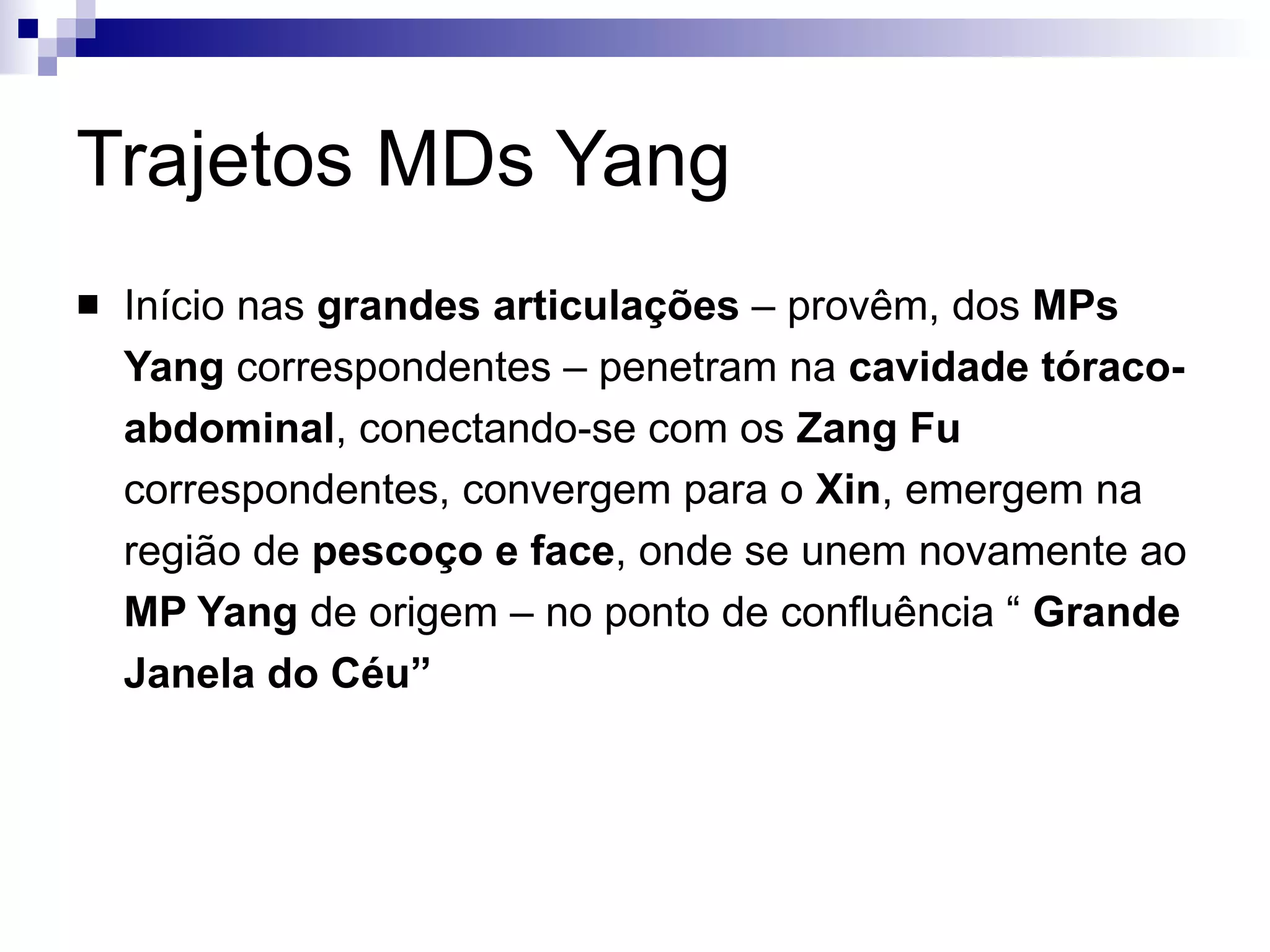 Trajetos MDs Yang Início nas  grandes articulações  – provêm, dos  MPs Yang  correspondentes – penetram na  cavidade tóraco-abdominal , conectando-se com os  Zang Fu  correspondentes, convergem para o  Xin , emergem na região de  pescoço e face , onde se unem novamente ao  MP Yang  de origem – no ponto de confluência “  Grande Janela do Céu” 