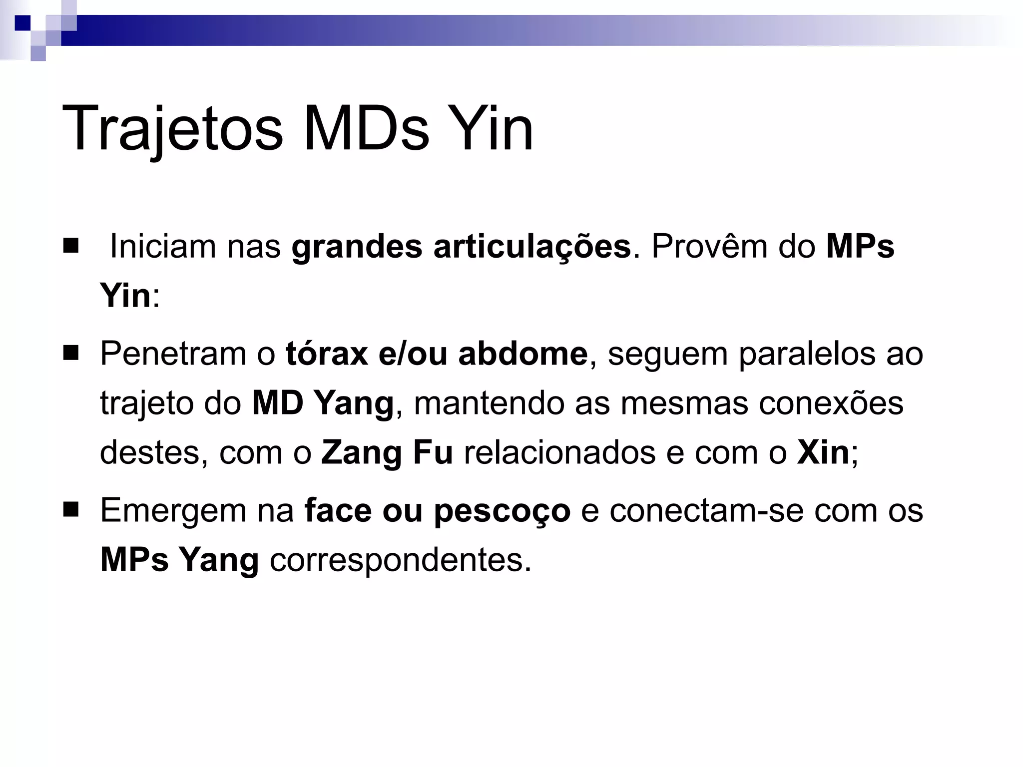 Trajetos MDs Yin Iniciam nas  grandes articulações . Provêm do  MPs Yin : Penetram o  tórax e/ou abdome , seguem paralelos ao trajeto do  MD Yang , mantendo as mesmas conexões destes, com o  Zang Fu  relacionados e com o  Xin ; Emergem na  face ou pescoço  e conectam-se com os  MPs Yang  correspondentes.  