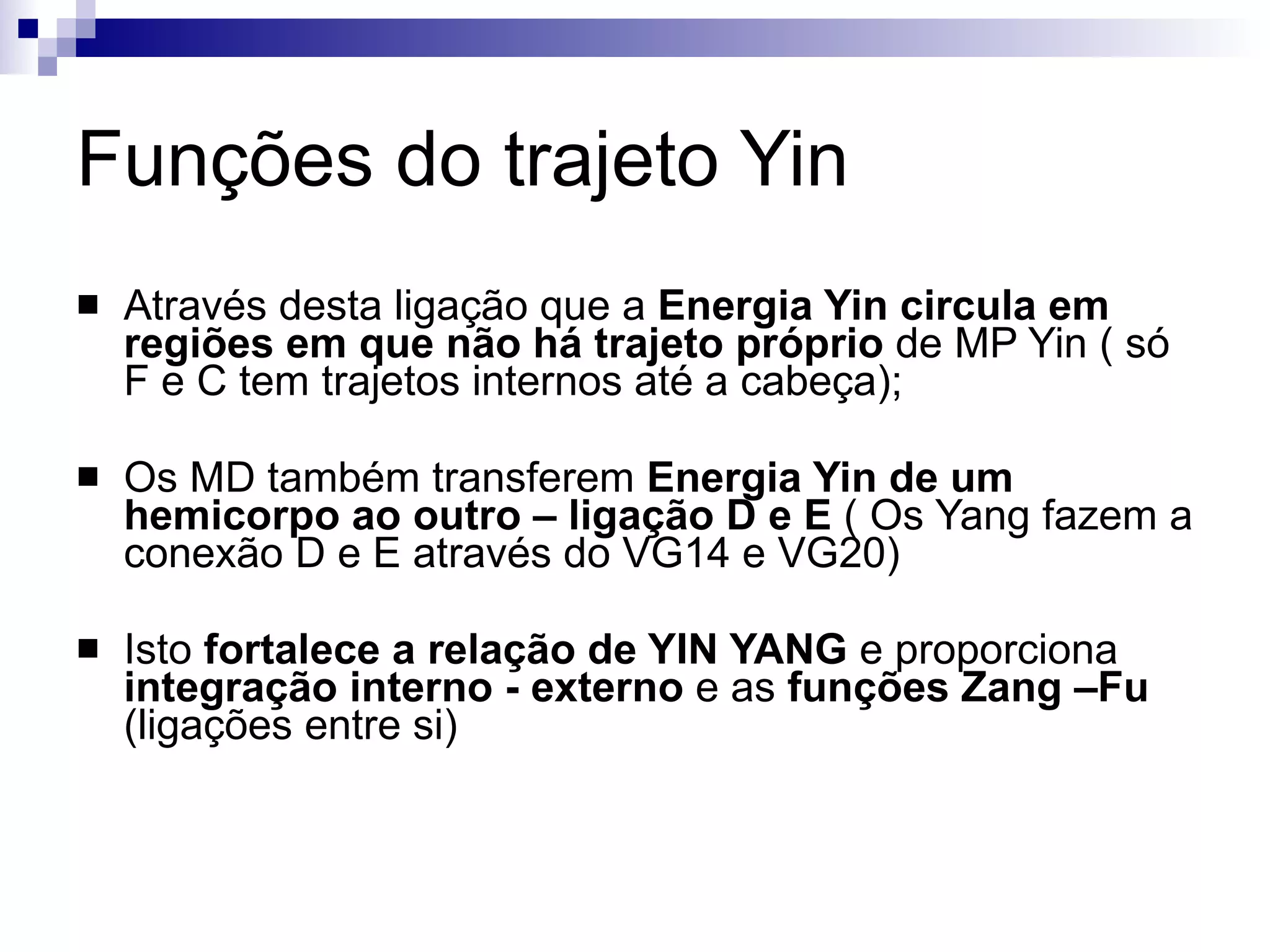Funções do trajeto Yin Através desta ligação que a  Energia Yin circula em regiões em que não há trajeto próprio  de MP Yin ( só F e C tem trajetos internos até a cabeça); Os MD também transferem  Energia Yin de um hemicorpo ao outro – ligação D e E  ( Os Yang fazem a conexão D e E através do VG14 e VG20) Isto  fortalece a relação de YIN YANG  e proporciona  integração interno - externo  e as  funções Zang –Fu  (ligações entre si) 